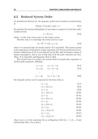 38 CHAPTER 6. SIMULATIONS AND RESULTS
6.2 Reduced System Order
As described in Section 3.1, the dynamic model can be written on matrix form
as
M(q)¨q + C(q, ˙q) ˙q + g(q) = u (6.1)
To simulate the system in Simulink it is necessary to express it in the rst-order
nonlinear form
˙x = f(x, u) (6.2)
where x is the state vector and u is the torque vector.
The rst step is to rearrange the terms in (6.1) to get
¨q = M−1
(−C ˙q − g + u) (6.3)
where it is assumed that the inertia matrix M is invertible. The inertia matrix
is the main factor of the kinetic energy expression 1
2 ˙qT
M(q) ˙q (see Section 6.4.1).
Positive deniteness of M is seen directly by the fact that the kinetic energy is
always nonnegative, and is zero if and only if all the joint velocities are zero.
Thus, M is invertible and Equation (6.3) is valid.
The second step is to reduce the system from 6 second-order equations to
12 rst-order equations. Dening
x1 = q1, x2 = ˙x1 = ˙q1 (6.4)
x3 = q2, x4 = ˙x3 = ˙q2 (6.5)
...
...
x11 = q6, x12 = ˙x11 = ˙q6 (6.6)
the dynamic system can be expressed in the form (6.2) as
˙x1 = x2 (6.7)
˙x2 = f2(x, u) (6.8)
˙x3 = x4 (6.9)
˙x4 = f4(x, u) (6.10)
˙x5 = x6 (6.11)
˙x6 = f6(x, u) (6.12)
˙x7 = x8 (6.13)
˙x8 = f8(x, u) (6.14)
˙x9 = x10 (6.15)
˙x10 = f10(x, u) (6.16)
˙x11 = x12 (6.17)
˙x12 = f12(x, u) (6.18)
where f2i(x, u) is the expression for ¨qi in Equation (6.3) for i = 1, 2, ..., 6 and
substituting with x for q and ˙q.
 