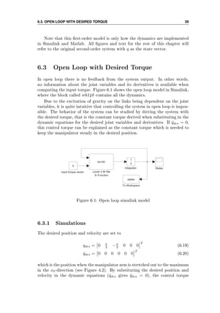 6.3. OPEN LOOP WITH DESIRED TORQUE 39
Note that this rst-order model is only how the dynamics are implemented
in Simulink and Matlab. All gures and text for the rest of this chapter will
refer to the original second-order system with q as the state vector.
6.3 Open Loop with Desired Torque
In open loop there is no feedback from the system output. In other words,
no information about the joint variables and its derivatives is available when
computing the input torque. Figure 6.1 shows the open loop model in Simulink,
where the block called irb140 contains all the dynamics.
Due to the excitation of gravity on the links being dependent on the joint
variables, it is quite intuitive that controlling the system in open loop is impos-
sible. The behavior of the system can be studied by driving the system with
the desired torque, that is the constant torque derived when substituting in the
dynamic equations for the desired joint variables and derivatives. If ˙qdes = 0,
this control torque can be explained as the constant torque which is needed to
keep the manipulator steady in the desired position.
To Workspace
states
States
Level−2 M−file
S−Function
irb140
Integrator
1
s
Input torque vector
0
Figure 6.1: Open loop simulink model
6.3.1 Simulations
The desired position and velocity are set to
qdes = 0 π
2 −π
2 0 0 0
T
(6.19)
˙qdes = 0 0 0 0 0 0
T
(6.20)
which is the position when the manipulator arm is stretched out to the maximum
in the x0-direction (see Figure 4.2). By substituting the desired position and
velocity in the dynamic equations ( ˙qdes gives ¨qdes = 0), the control torque
 