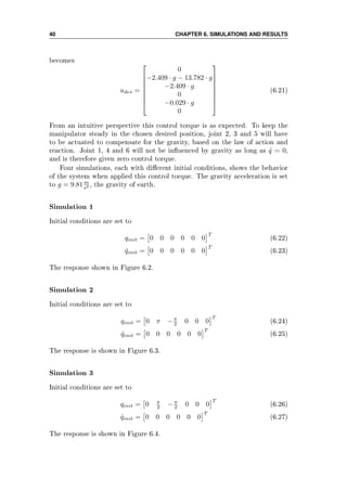 40 CHAPTER 6. SIMULATIONS AND RESULTS
becomes
udes =








0
−2.409 · g − 13.782 · g
−2.409 · g
0
−0.029 · g
0








(6.21)
From an intuitive perspective this control torque is as expected. To keep the
manipulator steady in the chosen desired position, joint 2, 3 and 5 will have
to be actuated to compensate for the gravity, based on the law of action and
reaction. Joint 1, 4 and 6 will not be inuenced by gravity as long as ˙q = 0,
and is therefore given zero control torque.
Four simulations, each with dierent initial conditions, shows the behavior
of the system when applied this control torque. The gravity acceleration is set
to g = 9.81m
s2 , the gravity of earth.
Simulation 1
Initial conditions are set to
qinit = 0 0 0 0 0 0
T
(6.22)
˙qinit = 0 0 0 0 0 0
T
(6.23)
The response shown in Figure 6.2.
Simulation 2
Initial conditions are set to
qinit = 0 π −π
2 0 0 0
T
(6.24)
˙qinit = 0 0 0 0 0 0
T
(6.25)
The response is shown in Figure 6.3.
Simulation 3
Initial conditions are set to
qinit = 0 π
2 −π
2 0 0 0
T
(6.26)
˙qinit = 0 0 0 0 0 0
T
(6.27)
The response is shown in Figure 6.4.
 