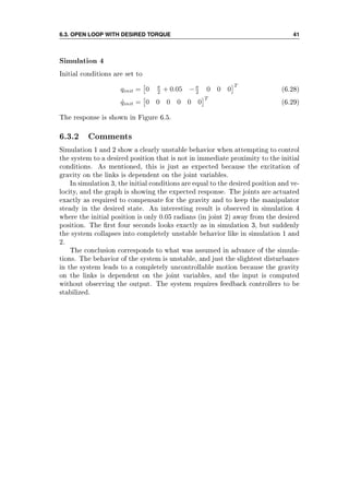 6.3. OPEN LOOP WITH DESIRED TORQUE 41
Simulation 4
Initial conditions are set to
qinit = 0 π
2 + 0.05 −π
2 0 0 0
T
(6.28)
˙qinit = 0 0 0 0 0 0
T
(6.29)
The response is shown in Figure 6.5.
6.3.2 Comments
Simulation 1 and 2 show a clearly unstable behavior when attempting to control
the system to a desired position that is not in immediate proximity to the initial
conditions. As mentioned, this is just as expected because the excitation of
gravity on the links is dependent on the joint variables.
In simulation 3, the initial conditions are equal to the desired position and ve-
locity, and the graph is showing the expected response. The joints are actuated
exactly as required to compensate for the gravity and to keep the manipulator
steady in the desired state. An interesting result is observed in simulation 4
where the initial position is only 0.05 radians (in joint 2) away from the desired
position. The rst four seconds looks exactly as in simulation 3, but suddenly
the system collapses into completely unstable behavior like in simulation 1 and
2.
The conclusion corresponds to what was assumed in advance of the simula-
tions. The behavior of the system is unstable, and just the slightest disturbance
in the system leads to a completely uncontrollable motion because the gravity
on the links is dependent on the joint variables, and the input is computed
without observing the output. The system requires feedback controllers to be
stabilized.
 