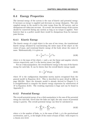 44 CHAPTER 6. SIMULATIONS AND RESULTS
6.4 Energy Properties
The internal energy of the system is the sum of kinetic and potential energy.
It increases as energy is supplied and decreases as energy dissipates. The only
supplied energy in the model is the joint torque from the AC-motors, and no
dissipations are taken into account. As a result, the internal energy of the system
should be conserved during any motion as long as no torque is applied. Note
however that in a perfect model there would be dissipations from for instance
joint friction.
6.4.1 Kinetic Energy
The kinetic energy of a rigid object is the sum of two terms, the translational
kinetic energy obtained by concentrating the entire mass of the object at the
center of mass, and rotational kinetic energy of the body about the center of
mass. Mathematically, it is given as
K =
1
2
mvT
v +
1
2
ωT
Iω (6.30)
where m is the mass of the object, v and ω are the linear and angular velocity
vectors respectively, and I is the inertia tensor (see [20]).
For an n-link manipulator, the overall kinetic energy is the sum of the kinetic
energy for each link. It can be shown that the overall kinetic energy equals
K =
1
2
˙qT
M(q) ˙q (6.31)
where M is the conguration dependent inertia matrix recognized from the
general model in Equation (6.1). This is described in more detail in [20] on
page 250-254. Since the dynamic model is already derived in Chapter 5, it
is straightforward to compute the kinetic energy expression by substitution of
M in Equation (6.31). The resulting expression is huge and can be found in
Appendix C.
6.4.2 Potential Energy
The overall potential energy of an n-link manipulator is the sum of the potential
energy for each link. Given that the links are rigid, the only source of potential
energy is gravity. The overall potential energy can then be calculated as
P =
n
i=1
Pi =
n
i=1
mighci (6.32)
where n is the number of links, mi is the mass of link i, g is the gravitational
acceleration, and hci is the height of the center of mass of link i with respect to
a chosen zero level.
 