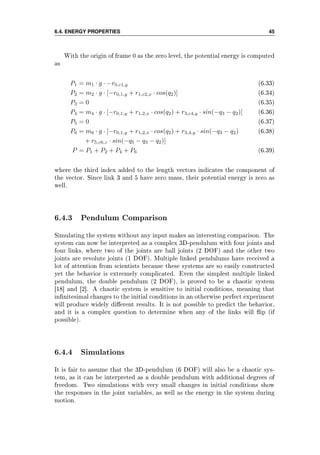 6.4. ENERGY PROPERTIES 45
With the origin of frame 0 as the zero level, the potential energy is computed
as
P1 = m1 · g · −r0,c1,y (6.33)
P2 = m2 · g · [−r0,1,y + r1,c2,x · cos(q2)] (6.34)
P3 = 0 (6.35)
P4 = m4 · g · [−r0,1,y + r1,2,x · cos(q2) + r3,c4,y · sin(−q3 − q2)] (6.36)
P5 = 0 (6.37)
P6 = m6 · g · [−r0,1,y + r1,2,x · cos(q2) + r3,4,y · sin(−q3 − q2) (6.38)
+ r5,c6,z · sin(−q5 − q3 − q2)]
P = P1 + P2 + P4 + P6 (6.39)
where the third index added to the length vectors indicates the component of
the vector. Since link 3 and 5 have zero mass, their potential energy is zero as
well.
6.4.3 Pendulum Comparison
Simulating the system without any input makes an interesting comparison. The
system can now be interpreted as a complex 3D-pendulum with four joints and
four links, where two of the joints are ball joints (2 DOF) and the other two
joints are revolute joints (1 DOF). Multiple linked pendulums have received a
lot of attention from scientists because these systems are so easily constructed
yet the behavior is extremely complicated. Even the simplest multiple linked
pendulum, the double pendulum (2 DOF), is proved to be a chaotic system
[18] and [2]. A chaotic system is sensitive to initial conditions, meaning that
innitesimal changes to the initial conditions in an otherwise perfect experiment
will produce widely dierent results. It is not possible to predict the behavior,
and it is a complex question to determine when any of the links will ip (if
possible).
6.4.4 Simulations
It is fair to assume that the 3D-pendulum (6 DOF) will also be a chaotic sys-
tem, as it can be interpreted as a double pendulum with additional degrees of
freedom. Two simulations with very small changes in initial conditions show
the responses in the joint variables, as well as the energy in the system during
motion.
 
