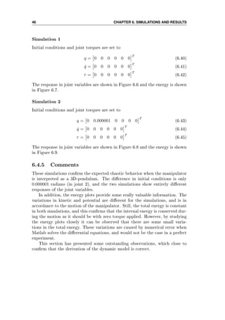 46 CHAPTER 6. SIMULATIONS AND RESULTS
Simulation 1
Initial conditions and joint torques are set to
q = 0 0 0 0 0 0
T
(6.40)
˙q = 0 0 0 0 0 0
T
(6.41)
τ = 0 0 0 0 0 0
T
(6.42)
The response in joint variables are shown in Figure 6.6 and the energy is shown
in Figure 6.7.
Simulation 2
Initial conditions and joint torques are set to
q = 0 0.000001 0 0 0 0
T
(6.43)
˙q = 0 0 0 0 0 0
T
(6.44)
τ = 0 0 0 0 0 0
T
(6.45)
The response in joint variables are shown in Figure 6.8 and the energy is shown
in Figure 6.9.
6.4.5 Comments
These simulations conrm the expected chaotic behavior when the manipulator
is interpreted as a 3D-pendulum. The dierence in initial conditions is only
0.000001 radians (in joint 2), and the two simulations show entirely dierent
responses of the joint variables.
In addition, the energy plots provide some really valuable information. The
variations in kinetic and potential are dierent for the simulations, and is in
accordance to the motion of the manipulator. Still, the total energy is constant
in both simulations, and this conrms that the internal energy is conserved dur-
ing the motion as it should be with zero torque applied. However, by studying
the energy plots closely it can be observed that there are some small varia-
tions in the total energy. These variations are caused by numerical error when
Matlab solves the dierential equations, and would not be the case in a perfect
experiment.
This section has presented some outstanding observations, which close to
conrm that the derivation of the dynamic model is correct.
 