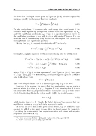50 CHAPTER 6. SIMULATIONS AND RESULTS
To show that the input torque given in Equation (6.48) achieves asymptotic
tracking, consider the Lyapunov function candidate
V =
1
2
˙qT
M(q) ˙q +
1
2
˜qT
Kp ˜q (6.50)
For the manipulator, V represents the total energy that would result if the
actuators were replaced by springs with stiness constants represented by Kp,
and with equilibrium position in qref . Thus, V is a positive function except in
the equilibrium position q = qref with ˙q = 0, at which point V is zero. If it can
be shown that V is decreasing along any motion, this implies that the robot is
moving toward that equilibrium position.
Noting that qref is constant, the derivative of V is given by
˙V = ˙qT
M(q)¨q +
1
2
˙qT ˙M(q) ˙q + ˙qT
Kp ˜q (6.51)
Solving for M(q)¨q in Equation (6.47) and substituting into the (6.51) yields
˙V = ˙qT
(u − C(q, ˙q) ˙q − g(q)) +
1
2
˙qT ˙M(q) ˙q + ˙qT
Kp ˜q (6.52)
= ˙qT
(u − g(q) + Kp ˜q) +
1
2
˙qT
[ ˙M(q) − 2C(q, ˙q)] ˙q (6.53)
= ˙qT
(u − g(q) + Kp ˜q) (6.54)
where ˙M(q) − 2C(q, ˙q) is skew symmetric1, and Equation (2.11) then gives
˙qT
[ ˙M(q) − 2C(q, ˙q)] ˙q = 0. Substituting the input torque in Equation (6.48) for
u in (6.54) above yields
˙V = − ˙qT
Kd ˙q ≤ 0 (6.55)
The above analysis shows that V is decreasing as long as ˙q is not zero.
Moreover it is necessary to prove that the manipulator can not reach a
position where ˙q = 0 but q = qref . Suppose ˙V ≡ 0, meaning that ˙V is zero
for all instants. Since Kd is positive denite, this implies that ˙q ≡ 0 and hence
¨q ≡ 0. Substituting this in the system model (6.49), the result becomes
0 = −Kp ˜q (6.56)
which implies that ˜q = 0. Finally, La Salle's theorem2then proves that the
equilibrium position q = qref is globally asymptotic stable.
It should be noted that if the gravitational terms g(q) are unknown, they
can not be added to the input because then the input cannot be computed.
Controlling the system would then require controllers with robust and adaptive
properties (see Section 6.5.3).
1The skew-symmetry of ˙M(q) − 2C(q, ˙q) is explained in [17], page 142-143
2La Salle's theorem is given in [20], page 456-457
 