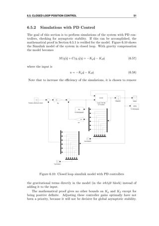 6.5. CLOSED LOOP POSITION CONTROL 51
6.5.2 Simulations with PD Control
The goal of this section is to perform simulations of the system with PD con-
trollers, checking for asymptotic stability. If this can be accomplished, the
mathematical proof in Section 6.5.1 is veried for the model. Figure 6.10 shows
the Simulink model of the system in closed loop. With gravity compensation
the model becomes
M(q)¨q + C(q, ˙q) ˙q = −Kp ˜q − Kd ˙q (6.57)
where the input is
u = −Kp ˜q − Kd ˙q (6.58)
Note that to increase the eciency of the simulations, it is chosen to remove
To Workspace2
tau To Workspace
states
Terminator2
Terminator1
States
Position reference vector
−C−
Level−2 M−file
S−Function
irb140
Kp
−K−
Kd
−K−
Integrator
1
s
Figure 6.10: Closed loop simulink model with PD controllers
the gravitational terms directly in the model (in the irb140 block) instead of
adding it to the input.
The mathematical proof gives no other bounds on Kp and Kd except for
being positive denite. Adjusting these controller gains optimally have not
been a priority, because it will not be decisive for global asymptotic stability.
 