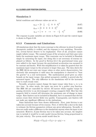 6.5. CLOSED LOOP POSITION CONTROL 53
Simulation 3
Initial conditions and reference values are set to
qinit = 0 π
2 −π
2 0 0 0
T
(6.67)
˙qinit = 0 0 0 0 0 0
T
(6.68)
qref = −π π −π −π −π
2 π
T
(6.69)
The response in joint variables are shown in Figure 6.15 and the control input
is shown in Figure 6.16.
6.5.3 Comments and Limitations
All simulations show that the states converge to the reference in about 3 seconds.
Asymptotic stability is veried, and the response is very satisfying. Neverthe-
less, several factors deserve to be emphasized. First of all, actuators cannot
supply innite torque. The nominal torque of the actuators and their gear ratio
limits the maximum input torque. This constraint can be included in Simulink
simply by saturating the input, but doing this is not necessary of reasons ex-
plained as follows. In the proof in Section 6.5.1 the gravitational terms g(q)
were added to the input because the gravitational acceleration was assumed to
be constant and known. With this simplication it is taken for granted that the
maximum input torque in the actuators is larger than g(q). The data sheets for
the IRB 140 do not state any torque values or other motor characteristics, but
obviously this assumption is valid since the manipulator is observed to beat
the gravity in a real environment. The mathematical proof gives no other
bounds on the input torque, thus global asymptotic stability is proved also for
saturated inputs. The only dierence in the simulations will be the increased
time to reach steady state.
Secondly, actuators cannot change the input torque value from τa to τb in
zero time. In other words, the input can never be a perfect step function.
The IRB 140 are controlled by electric AC-motors which supplies torque by
passing electricity to an electromagnet creating a magnetic eld. How fast this
magnetic eld is created will determine the maximum rate of change in input
torque. Rate limiters can be included in Simulink, but it is assumed that electric
motors create their electric elds very quickly. Consequently, rate limiters will
not make any signicant dierence in the simluations.
Some limitations have been chosen deliberately. First, joint friction is not
taken into account because of two reasons. First, it will be like a shot in the dark
to estimate the friction parameters without any given information. Secondly, it
does not really make a dierence to the simulations anyway when the input is not
saturated. However, if joint friction was to be taken into account, the simplest
way to include it would be to only model viscous friction, being proportional to
the joint velocity. The system model would then be
M(q)¨q + C(q, ˙q) + Fv ˙q + ˙q + g(q) = u (6.70)
 