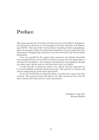 Preface
This thesis presents the work from the nal semester of my Master of Engineer-
ing Cybernetics education at the Norwegian University of Science and Technol-
ogy (NTNU). The topic of the work is dynamic modeling of robot manipulators,
where the dynamic model of an industrial manipulator recently acquired by The
Department of Engineering Cybernetics has been derived by the Newton-Euler
formulation.
I am very grateful for the support from supervisor Jan Tommy Gravdahl,
who recommended me to the subject of robotics and gave me the opportunity to
research this manipulator. Our regularly meetings have encouraged me through
the whole work, and his advices and ideas have been very helpful.
I would also like to thank my advisor Uwe Mettin who has supported me
in several modeling challenges during the project. His expertise in robotics and
control engineering has been much appreciated.
In the end I would like to thank my fellow co-students for a great time this
semester. The numerous hours and days at the oce would not have been the
same without their help and our social environment.
Trondheim, June 2011
Herman Høifødt
iii
 