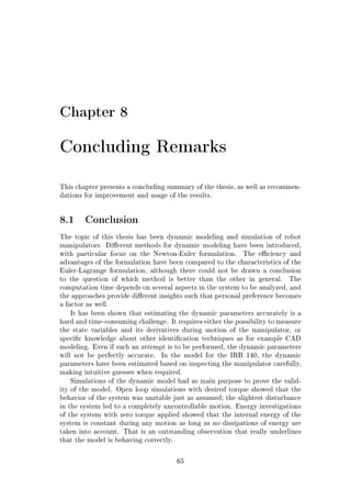 Chapter 8
Concluding Remarks
This chapter presents a concluding summary of the thesis, as well as recommen-
dations for improvement and usage of the results.
8.1 Conclusion
The topic of this thesis has been dynamic modeling and simulation of robot
manipulators. Dierent methods for dynamic modeling have been introduced,
with particular focus on the Newton-Euler formulation. The eciency and
advantages of the formulation have been compared to the characteristics of the
Euler-Lagrange formulation, although there could not be drawn a conclusion
to the question of which method is better than the other in general. The
computation time depends on several aspects in the system to be analyzed, and
the approaches provide dierent insights such that personal preference becomes
a factor as well.
It has been shown that estimating the dynamic parameters accurately is a
hard and time-consuming challenge. It requires either the possibility to measure
the state variables and its derivatives during motion of the manipulator, or
specic knowledge about other identication techniques as for example CAD
modeling. Even if such an attempt is to be performed, the dynamic parameters
will not be perfectly accurate. In the model for the IRB 140, the dynamic
parameters have been estimated based on inspecting the manipulator carefully,
making intuitive guesses when required.
Simulations of the dynamic model had as main purpose to prove the valid-
ity of the model. Open loop simulations with desired torque showed that the
behavior of the system was unstable just as assumed; the slightest disturbance
in the system led to a completely uncontrollable motion. Energy investigations
of the system with zero torque applied showed that the internal energy of the
system is constant during any motion as long as no dissipations of energy are
taken into account. That is an outstanding observation that really underlines
that the model is behaving correctly.
65
 