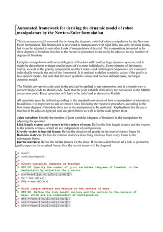 Automated framework for deriving the dynamic model of robot
manipulators by the Newton-Euler formulation
This is an automated framework for deriving the dynamic model of robot manipulators by the Newton-
Euler formulation. The framework is restricted to manipulators with rigid links and only revolute joints,
but it can be adjusted to suit other kinds of manipulators if desired. The composition presented is for
three degrees of freedom, but due to the recursive procedure it can easily be adjusted to any number of
degrees of freedom.
Complex manipulators with several degrees of freedom will result in huge dynamic systems, and it
might be desirable to evaluate smaller parts of a system individually. Every element of the inertia
matrix, as well as the gravity components and the Coriolis and centrifugal components, are evaluated
individually towards the end of the framework. It is optional to define symbolic values if the goal is a
less specific model, but note that the more symbolic values and the less defined zeros, the larger
dynamic model.
The Matlab conversion code used in the end can be applied to any expression, and is a simple way to
convert Maple code to Matlab code. Note that the joint variable derivatives are not known in the Matlab
conversion code. These quantities will have to be redefined as desired in Matlab.
All quantities must be defined according to the standard convention of how a manipulator is interpreted.
In addition, it is important to add or remove lines following the recursive procedure, according to the
how many degrees of freedom there are in the manipulator to be analyzed. Explanations for the parts
that has to be adjusted (grayed out) are given below as well as in the code (green text).
Joint variables: Specify the number of joint variables (degrees of freedom) in the manipulator by
adjusting the q-vector.
Link length vectors and vectors to the centers of mass: Define the link length vectors and the vectors
to the centers of mass, which all are independent of configuration.
Gravity vector in inertial frame: Define the direction of gravity in the inertial frame (frame 0).
Rotation matrices: Define the rotation matrices describing rotations from every frame to the
subsequent frame.
Inertia matrices: Define the inertia tensors for the links. If the mass distribution of a link is symmetric
with respect to the attached frame, then the inertia tensor will be diagonal.
#Joint variables (degrees of freedom)
#TO DO: Specify the number of joint variables (degrees of freedom) in the
manipulator by adjusting the q-vector.
#Link length vectors and vectors to the centers of mass
#TO DO: Define the link length vectors and the vectors to the centers of
mass, which all are independent of configuration.
 