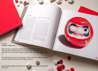 KOKORO
JAPANESE CONNECTION
Meet Daruma, a Japanese symbol of perseverance and good luck!
Daruma dolls have blank eyes in the beginning. The owner of the doll
then fills in one eye when setting a goal and the other one upon fulﬁlling
it.
This little Daruma was for my Master´s thesis ”Kokoro” and he now has
his both eyes painted and his full sight returned.
My exchange studies in Tokyo are an important source of inspiration for
this work.
 