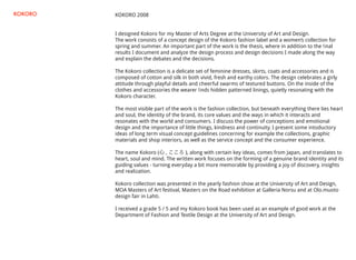 KOKORO 2008
I designed Kokoro for my Master of Arts Degree at the University of Art and Design.
The work consists of a concept design of the Kokoro fashion label and a women’s collection for
spring and summer. An important part of the work is the thesis, where in addition to the ﬁnal
results I document and analyze the design process and design decisions I made along the way
and explain the debates and the decisions.
The Kokoro collection is a delicate set of feminine dresses, skirts, coats and accessories and is
composed of cotton and silk in both vivid, fresh and earthy colors. The design celebrates a girly
attitude through playful details and cheerful swarms of textured buttons. On the inside of the
clothes and accessories the wearer ﬁnds hidden patterned linings, quietly resonating with the
Kokoro character.
The most visible part of the work is the fashion collection, but beneath everything there lies heart
and soul, the identity of the brand, its core values and the ways in which it interacts and
resonates with the world and consumers. I discuss the power of conceptions and emotional
design and the importance of little things, kindness and continuity. I present some intoductory
ideas of long term visual concept guidelines concerning for example the collections, graphic
materials and shop interiors, as well as the service concept and the consumer experience.
The name Kokoro (心 , こころ ), along with certain key ideas, comes from Japan, and translates to
heart, soul and mind. The written work focuses on the forming of a genuine brand identity and its
guiding values - turning everyday a bit more memorable by providing a joy of discovery, insights
and realization.
Kokoro collection was presented in the yearly fashion show at the University of Art and Design,
MOA Masters of Art festival, Masters on the Road exhibition at Galleria Norsu and at Olo.muoto
design fair in Lahti.
I received a grade 5 / 5 and my Kokoro book has been used as an example of good work at the
Department of Fashion and Textile Design at the University of Art and Design.
KOKORO
 