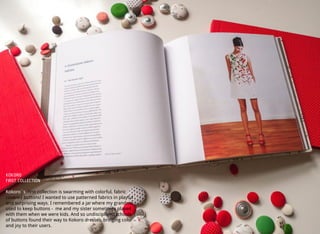 KOKORO
FIRST COLLECTION
Kokoro´s ﬁrst collection is swarming with colorful, fabric
covered buttons! I wanted to use patterned fabrics in playful
and surprising ways. I remembered a jar where my grandma
used to keep buttons - me and my sister sometimes played
with them when we were kids. And so undisciplined schools
of buttons found their way to Kokoro dresses, bringing color
and joy to their users.
 