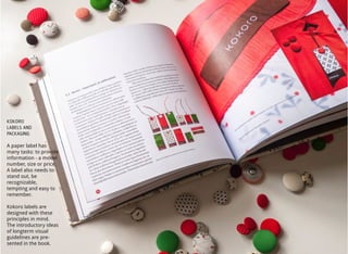 10
KOKORO
LABELS AND
PACKAGING
A paper label has
many tasks: to provide
information - a model
number, size or price.
A label also needs to
stand out, be
recognizable,
tempting and easy to
remember.
Kokoro labels are
designed with these
principles in mind.
The introductory ideas
of longterm visual
guidelines are pre-
sented in the book.
 