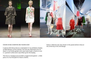 KOKORO IN MOA EXHIBITION AND FASHION SHOW
I used an old cherry tree as a centrepiece in my exhibition display
at MOA Masters of Arts festival. The tree was destined to be cut
down in my friends garden and I was lucky to get a chance to use
it. I painted it white and it was lifted up for the display.
The tree as a background provided a magical atmosphere - a little
piece of a true fairytale for Kokoro clothes.
Kokoro collection was also shown in the yearly fashion show at
the University of Art and Design.
 