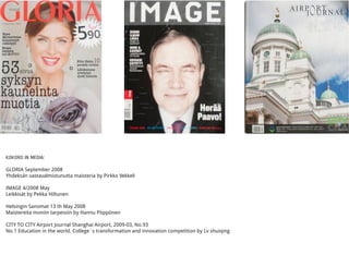 KOKORO IN MEDIA:
GLORIA September 2008
Yhdeksän vastavalmistunutta maisteria by Pirkko Vekkeli
IMAGE 4/2008 May
Leikkisät by Pekka Hiltunen
Helsingin Sanomat 13 th May 2008
Maistereita moniin tarpeisiin by Hannu Pöppönen
CITY TO CITY Airport Journal Shanghai Airport, 2009-03, No.93
No.1 Education in the world. College´s transformation and innovation competition by Lv shuiqing
 