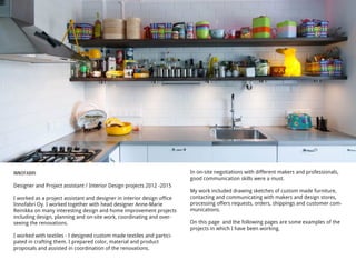 INNOFABRI
Designer and Project assistant / Interior Design projects 2012 -2015
I worked as a project assistant and designer in interior design office
Innofabri Oy. I worked together with head designer Anne-Marie
Reinikka on many interesting design and home improvement projects
including design, planning and on-site work, coordinating and over-
seeing the renovations.
I worked with textiles - I designed custom made textiles and partici-
pated in crafting them. I prepared color, material and product
proposals and assisted in coordination of the renovations.
In on-site negotiations with different makers and professionals,
good communication skills were a must.
My work included drawing sketches of custom made furniture,
contacting and communicating with makers and design stores,
processing offers requests, orders, shippings and customer com-
munications.
On this page and the following pages are some examples of the
projects in which I have been working.
 