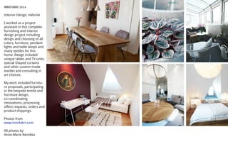 INNOFABRI 2014
Interior Design, Helsinki
I worked as a project
assistant in this complete
furnishing and interior
design project including
design and choosing of all
colors, furniture, pendant
lights and table lamps and
many textiles for this
home. Design included
unique tables and TV units,
special shaped curtains
and other custom-made
textiles and consulting in
art choices.
My work included furnitu-
re proposals, participating
in the bespoke textile and
furniture design,
co-coordinating
renovations, processing
offers requests, orders and
product shippings.
Photos from
www.innofabri.com
All photos by
Anne-Marie Reinikka
 