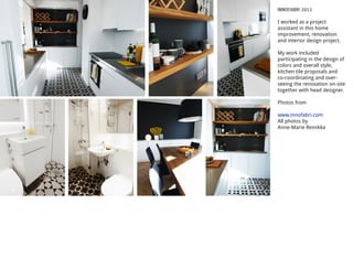 INNOFABRI 2013
I worked as a project
assistant in this home
improvement, renovation
and interior design project.
My work included
participating in the design of
colors and overall style,
kitchen tile proposals and
co-coordinating and over-
seeing the renovation on-site
together with head designer.
Photos from
www.innofabri.com
All photos by
Anne-Marie Reinikka
 