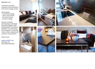 INNOFABRI 2013
I worked as a project
assistant in this renovation
and interior design project.
We designed:
- new kitchen design
- colors and surfaces
- furniture choices
- furniture design
My work included
participating in all design
proposals together with
head designer Anne-Marie
Reinikka, co-coordinating
the renovation, processing
orders, offers requests and
customer comunication.
Photos from
www.innofabri.com
All photos by
Anne-Marie Reinikka
 