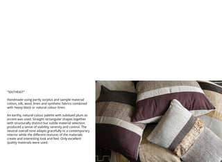 “SOUTHEAST"
Handmade using partly surplus and sample material:
cotton, silk, wool, linen and synthetic fabrics combined
with heavy black or natural colour linen.
An earthy, natural colour palette with subdued plum as
accent was used. Straight rectangular shapes together
with structurally distinct but subtle material selection
produced a sense of stability, serenity and control. The
neutral overall tone adapts gracefully to a contemporary
interior while the different textures of the materials
create and interesting look and feel. Only excellent
quality materials were used.
 