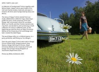 HIPPA T-SHIRTS 2000-2007
A collection of handprinted T-shirts together with
Minna Impiö. Hippa T-shirts were made of Fin-
nish and mainly surplus materials and sewn in
Finland. All shirts were handprinted by Kaisa and
Minna.
The story of Hippa T-shirts started from our
study collaboration collection Fugu, featuring a
pufferﬁsh print, at the University of Art and
Design. We ﬁrst printed t-shirts for ourselves.
When our friends and their friends started orde-
ring them, we decided to start producing a small
collection of t-shirts in different sizes. In the
beginning we sold the shirts at Tokyo Christmas
Market at the University of Art and Design and
later created the label Hippa.
The word Hippa refers to a childrens game, or a
party jamboree, well fitting our fun designs.
Over the years Hippa T-shirts were sold in Design
Forum Finland shop, Designmuseum shop,
Skanno, Design Deli shop in Porvoo, Tokyo
Christmas Market at the University of Art and
Design and at Argos Young Designers at
Stockmann Department store.
Photos by Mikko Anttilainen 2005
 