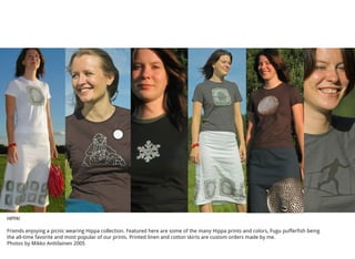 HIPPA!
Friends enjoying a picnic wearing Hippa collection. Featured here are some of the many Hippa prints and colors, Fugu pufferfish being
the all-time favorite and most popular of our prints. Printed linen and cotton skirts are custom orders made by me.
Photos by Mikko Anttilainen 2005
 