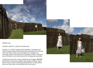 TANPOPO 2003
Tanpopo collection is all about timelessness.
Tanpopo (たんぽぽ) is Japanese for dandelion. I designed and
made Tanpopo collection with bold black and white prints and and
linen and cotton skirts, shirts and bags when studying as an
exchange student at Musashino Art University in Tokyo. Tanpopo is
very minimalistic, very scandi and yet fits the Japanese taste well.
I made these pieces for a group exhibition Shoumikigen 賞味期限
(Best Before), presented in gallery Space Edge in Shibuya, Tokyo.
My aim was to create something sustainable with no best before
date and I used colors and materials that never go out.
 