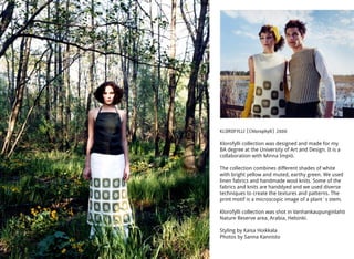 KLOROFYLLI (Chlorophyll) 2000
Klorofylli collection was designed and made for my
BA degree at the University of Art and Design. It is a
collaboration with Minna Impiö.
The collection combines different shades of white
with bright yellow and muted, earthy green. We used
linen fabrics and handmade wool knits. Some of the
fabrics and knits are handdyed and we used diverse
techniques to create the textures and patterns. The
print motif is a microscopic image of a plant´s stem.
Klorofylli collection was shot in Vanhankaupunginlahti
Nature Reserve area, Arabia, Helsinki.
Styling by Kaisa Hoikkala
Photos by Sanna Kannisto
 