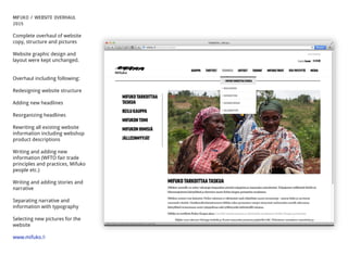 MIFUKO / WEBSITE OVERHAUL
2015
Complete overhaul of website
copy, structure and pictures
Website graphic design and
layout were kept unchanged.
Overhaul including following:
Redesigning website structure
Adding new headlines
Reorganizing headlines
Rewriting all existing website
information including webshop
product descriptions
Writing and adding new
information (WFTO fair trade
principles and practices, Mifuko
people etc.)
Writing and adding stories and
narrative
Separating narrative and
information with typography
Selecting new pictures for the
website
www.mifuko.ﬁ
 
