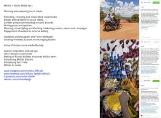 MIFUKO / SOCIAL MEDIA 2015
Planning and executing social media
Extending, renewing and moderating social media
Design and narrative for social media
Content production including text and pictures
Writing posts and updates
Planning, visual styling and shooting marketing content, events and campaigns
Engagement of audiences in social activity
Facebook and Instagram and Twitter renewals
Creating Pinterest account and managing boards
Some of chosen social media themes:
Interior Inspiration and use tips
Life in Kenyan countryside
Making of Kiondo baskets and other Mifuko items
Introducing Mifuko artisans
Introducing Fair Trade
Mifuko in media
www.instagram.com/mifuko_official/
www.facebook.com/Mifuko-120639254667/
fi.pinterest.com/mifuko0054/
twitter.com/mifukodesign
 