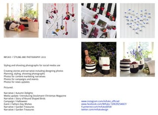 MIFUKO / STYLING AND PHOTOGRAPHY 2015
Styling and shooting photographs for social media use
Creating stories and narrative including designing photos
Planning, styling, shooting photographs
Photos for content marketing narratives
Photos for campaigns and events
Photos for news updates
Pictured:
Narrative / Autumn Delights
Media update / Introducing Stockmann Christmas Magazine
Narrative / Story of Round Shaped Birds
Campaign / Halloween
Event / Fathers Day Wishes
Narrative / Garden Treasures
Narrative / Garden Treasures
www.instagram.com/mifuko_official/
www.facebook.com/Mifuko-120639254667/
fi.pinterest.com/mifuko0054/
twitter.com/mifukodesign
 