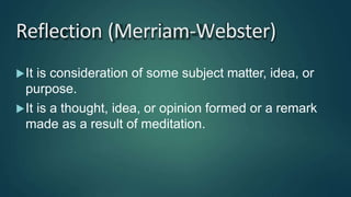 Reflection (Merriam-Webster)
It is consideration of some subject matter, idea, or
purpose.
It is a thought, idea, or opinion formed or a remark
made as a result of meditation.