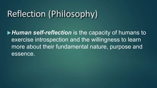 Reflection (Philosophy)
Human self-reflection is the capacity of humans to
exercise introspection and the willingness to learn
more about their fundamental nature, purpose and
essence.
