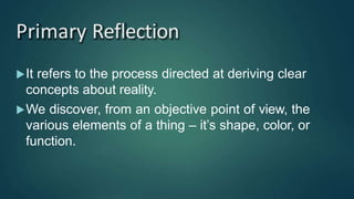 Primary Reflection
It refers to the process directed at deriving clear
concepts about reality.
We discover, from an objective point of view, the
various elements of a thing – it’s shape, color, or
function.