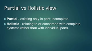 Partial vs Holistic view
Partial - existing only in part; incomplete.
Holistic - relating to or concerned with complete
systems rather than with individual parts