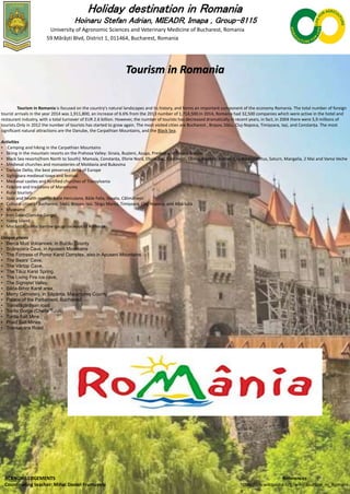 Holiday destination in Romania
Hoinaru Stefan Adrian, MIEADR, Imapa , Group-8115
University of Agronomic Sciences and Veterinary Medicine of Bucharest, Romania
59 Mărăști Blvd, District 1, 011464, Bucharest, Romania
Tourism in Romania
Tourism in Romania is focused on the country's natural landscapes and its history, and forms an important component of the economy Romania. The total number of foreign
tourist arrivals in the year 2014 was 1,911,800, an increase of 6.6% from the 2013 number of 1,714,500.In 2014, Romania had 32,500 companies which were active in the hotel and
restaurant industry, with a total turnover of EUR 2.6 billion. However, the number of tourists has decreased dramatically in recent years, in fact, in 2004 there were 5,9 millions of
tourists.Only in 2012 the number of tourists has started to grow again. The most visited cities are Bucharest , Brașov, Sibiu, Cluj-Napoca, Timișoara, Iași, and Constanța. The most
significant natural attractions are the Danube, the Carpathian Mountains, and the Black Sea.
Activities
• Camping and hiking in the Carpathian Mountains
• Skiing in the mountain resorts on the Prahova Valley: Sinaia, Bușteni, Azuga, Predeal and Poiana Brașov
• Black Sea resorts(from North to South): Mamaia, Constanța, Eforie Nord, Eforie Sud, Costinești, Olimp, Neptun, Jupiter, Cap Aurora,Venus, Saturn, Mangalia, 2 Mai and Vama Veche
• Medieval churches and monasteries of Moldavia and Bukovina
• Danube Delta, the best preserved delta of Europe
• Sighișoara medieval town and festival
• Medieval castles and fortified churches of Transylvania
• Folklore and traditions of Maramureș
• Rural tourism
• Spas and health resorts: Băile Herculane, Băile Felix, Sovata, Călimănești
• Cultural cities of Bucharest, Sibiu, Brașov, Iași, Târgu Mureș, Timișoara, Cluj-Napoca, and Alba Iulia
• Museums
• Iron Gates(Danube Gorge)
• Hațeg Island
• Mocăniţe: scenic narrow-gauge railways of Romania
Unique places
• Berca Mud Volcanoes, in Buzău County
• Scărișoara Cave, in Apuseni Mountains
• The Fortress of Ponor Karst Complex, also in Apuseni Mountains
• The Bears' Cave,
• The Vârtop Cave,
• The Tăuz Karst Spring,
• The Living Fire ice cave,
• The Sighiștel Valley,
• Băița-Bihor Karst area,
• Merry Cemetery, in Săpânța, Maramureș County
• Palace of the Parliament, Bucharest
• Transfăgărășan road
• Turda Gorge (Cheile Turzii)
• Turda Salt Mine
• Praid Salt Mines
• Transalpina Road,
ACKNOWLEDGEMENTS
Coordinating teacher: Mihai Daniel Frumușelu
References
https://en.wikipedia.org/wiki/Tourism_in_Romani
a
 
