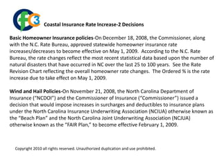                           Coastal Insurance Rate Increase-2 Decisions Basic Homeowner Insurance policies-On December 18, 2008, the Commissioner, along with the N.C. Rate Bureau, approved statewide homeowner insurance rate increases/decreases to become effective on May 1, 2009.  According to the N.C. Rate Bureau, the rate changes reflect the most recent statistical data based upon the number of natural disasters that have occurred in NC over the last 25 to 100 years.  See the Rate Revision Chart reflecting the overall homeowner rate changes.  The Ordered % is the rate increase due to take effect on May 1, 2009. Wind and Hail Policies-On November 21, 2008, the North Carolina Department of Insurance (“NCDOI”) and the Commissioner of Insurance (“Commissioner”) issued a decision that would impose increases in surcharges and deductibles to insurance plans under the North Carolina Insurance Underwriting Association (NCIUA) otherwise known as the “Beach Plan” and the North Carolina Joint Underwriting Association (NCJUA) otherwise known as the “FAIR Plan,” to become effective February 1, 2009.  Copyright 2010 all rights reserved. Unauthorized duplication and use prohibited.