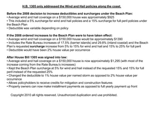 H.B. 1305 only addressed the Wind and Hail policies along the coast.Before the 2008 decision to increase deductibles and surcharges under the Beach Plan:• Average wind and hail coverage on a $150,000 house was approximately $925• This included a 5% surcharge for wind and hail policies and a 15% surcharge for full peril policies under the Beach Plan• Deductible was variable depending on policyIf the 2008 ordered increases to the Beach Plan were to have taken effect:• Average wind and hail coverage on a $150,000 house would be approximately $1390• Includes the Rate Bureau increases of 17.5% (barrier islands) and 29.8% (inland coastal) and the Beach Plan’s requested surcharge increase from 5% to 15% for wind and hail and 15% to 25% for full peril• Deductible would have been 2% house value per occurrenceAfter House Bill 1305 was signed into law:• Average wind and hail coverage on a $150,000 house is now approximately $1,295 (with most of the increase coming from the Rate Bureau’s increases)• Kept the Beach Plan surcharge at 5% for wind and hail instead of the requested 15% and 15% for full peril instead of the requested 25%• Changed the deductible to 1% house value per named storm as opposed to 2% house value per occurrence• Allows policyholders to receive credits for mitigation and construction features• Property owners can now make installment payments as opposed to full yearly payment up frontCopyright 2010 all rights reserved. Unauthorized duplication and use prohibited.