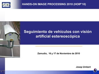 HANDS-ON IMAGE PROCESSING 2010 (HOIP’10)




                    Seguimiento de vehículos con visión
                         artificial estereoscópica



                                 Zamudio, 16 y 17 de Noviembre de 2010




                                                                    Josep Umbert

1
    Seguimiento de vehículos con Visión Artificial estereoscópica
 