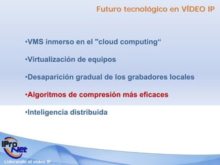 Futuro tecnológico en VÍDEO IP



         •VMS inmerso en el "cloud computing“

         •Virtualización de equipos

         •Desaparición gradual de los grabadores locales

         •Algoritmos de compresión más eficaces

         •Inteligencia distribuida




Liderando el vídeo IP
 