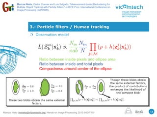 Marcos Nieto, Carlos Cuevas and Luis Salgado, “Measurement-based Reclustering for
           Multiple Object Tracking with Particle Filters,” in IEEE Proc. International Conference on
           Image Processing (ICIP2009).




                       3.- Particle filters / Human tracking
                        Observation model




                                Ratio between inside pixels and ellipse area
                                Ratio between inside and total pixels
                                Compactness around center of the ellipse




                                                                                                        12
Marcos Nieto (mnieto@vicomtech.org) Hands-on Image Processing 2010 (HOIP’10)
 