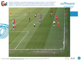 Carlos R. del Blanco, Fernando Jaureguizar and Narciso García, “Visual Tracking of
           Multiple Interacting Objects Through Rao-Blackwellized Data Association Particle
           Filtering,” in IEEE Proc. International Conference on Image Processing (ICIP2010).




                      3.- Particle filters / Human tracking




                                                                                                14
Marcos Nieto (mnieto@vicomtech.org) Hands-on Image Processing 2010 (HOIP’10)
 