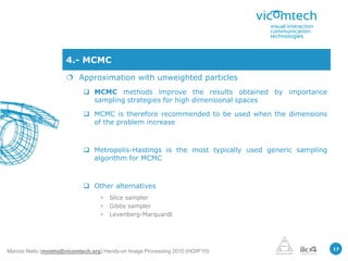 4.- MCMC
                       Approximation with unweighted particles
                             MCMC methods improve the results obtained by importance
                              sampling strategies for high dimensional spaces

                             MCMC is therefore recommended to be used when the dimensions
                              of the problem increase



                             Metropolis-Hastings is the most typically used generic sampling
                              algorithm for MCMC



                             Other alternatives
                                   •   Slice sampler
                                   •   Gibbs sampler
                                   •   Levenberg-Marquardt




                                                                                                17
Marcos Nieto (mnieto@vicomtech.org) Hands-on Image Processing 2010 (HOIP’10)
 