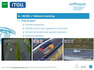 4.- MCMC / Vehicle tracking
                       iToll project
                             Variable perspective

                             Variable vehicle sizes, appearance and motion

                             Adverse illumination and weather conditions

                             Real-time operation




                                                                               19
Marcos Nieto (mnieto@vicomtech.org) Hands-on Image Processing 2010 (HOIP’10)
 