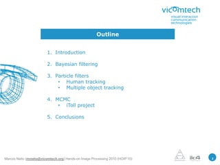 Outline


                         1. Introduction

                         2. Bayesian filtering

                         3. Particle filters
                             • Human tracking
                             • Multiple object tracking

                         4. MCMC
                             • iToll project

                         5. Conclusions




Marcos Nieto (mnieto@vicomtech.org) Hands-on Image Processing 2010 (HOIP’10)   2
 