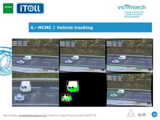 4.- MCMC / Vehicle tracking




                                                                               20
Marcos Nieto (mnieto@vicomtech.org) Hands-on Image Processing 2010 (HOIP’10)
 