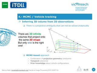 4.- MCMC / Vehicle tracking
                       Inferring 3D volume from 2D observations
                             There is a projective ambiguity that can not be solved analytically



                     There are 3D infinite
                     volumes that project onto
                      the same 2D shape
                     But only one is the right
                     one!


                             MCMC-based approach
                                   •   Combination of projective geometry constraints
                                   •   Temporal coherence
                                   •   Prior knowledge about vehicle configurations


                                                                                                    21
Marcos Nieto (mnieto@vicomtech.org) Hands-on Image Processing 2010 (HOIP’10)
 