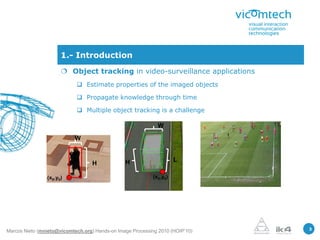 1.- Introduction
                       Object tracking in video-surveillance applications
                             Estimate properties of the imaged objects

                             Propagate knowledge through time

                             Multiple object tracking is a challenge

                                                             W

                           W


                                                H                    L
                                   H

                (x0,y0)                                    (x0,y0)




                                                                               3
Marcos Nieto (mnieto@vicomtech.org) Hands-on Image Processing 2010 (HOIP’10)
 