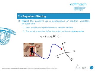 2.- Bayesian filtering
                       Model the problem as a propagation of random variables
                        through time
                             Each property is represented by a random variable

                             The set of properties define the object at time t: state vector




                                                                                    W
                                         W


                                                H                                            H

                              (x0,y0)
                                                                               x0
                                                                                        y0




                                                                                                 4
Marcos Nieto (mnieto@vicomtech.org) Hands-on Image Processing 2010 (HOIP’10)
 