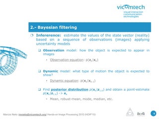 2.- Bayesian filtering
                       Infererence: estimate the values of the state vector (reality)
                        based on a sequence of observations (images) applying
                        uncertainty models
                             Observation model: how the object is expected to appear in
                              images
                                   • Observation equation: p(zk|xk)


                             Dynamic model: what type of motion the object is expected to
                              show?
                                   • Dynamic equation: p(xk|xk-1)

                             Find posterior distribution p(xk|z1:k) and obtain a point-estimate
                              p(xk|z1:k) -> xk
                                   • Mean, robust-mean, mode, median, etc.



                                                                                                   5
Marcos Nieto (mnieto@vicomtech.org) Hands-on Image Processing 2010 (HOIP’10)
 